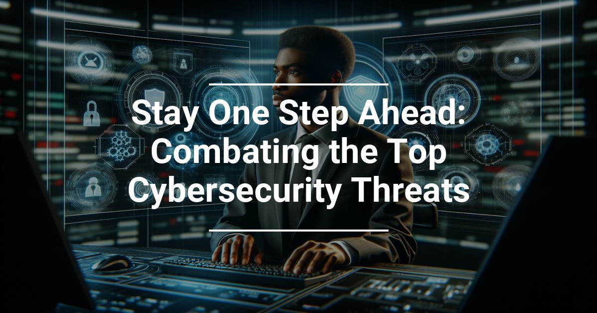 Stay One Step Ahead: Combating the Top Cybersecurity Threats